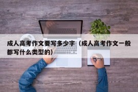 成人高考作文要写多少字（成人高考作文一般都写什么类型的）