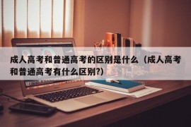 成人高考和普通高考的区别是什么（成人高考和普通高考有什么区别?）