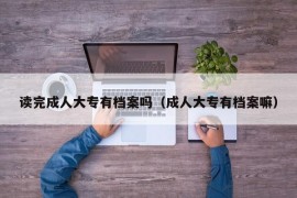 读完成人大专有档案吗（成人大专有档案嘛）