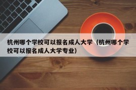 杭州哪个学校可以报名成人大学（杭州哪个学校可以报名成人大学专业）