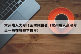 常州成人大专什么时候报名（常州成人高考考点一般在哪些学校考）