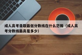 成人高考录取最低分数线在什么范围（成人高考分数线最高是多少）