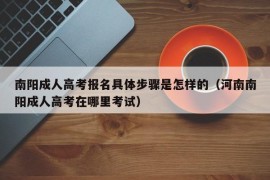 南阳成人高考报名具体步骤是怎样的（河南南阳成人高考在哪里考试）