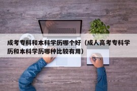 成考专科和本科学历哪个好（成人高考专科学历和本科学历哪种比较有用）