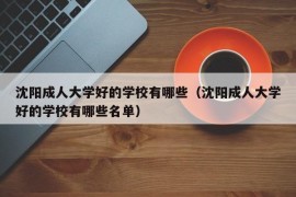 沈阳成人大学好的学校有哪些（沈阳成人大学好的学校有哪些名单）