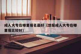 成人大专在哪里报名最好（想报成人大专在哪里报比较好）