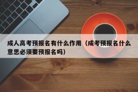 成人高考预报名有什么作用（成考预报名什么意思必须要预报名吗）