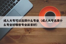 成人大专可以选择什么专业（成人大专选择什么专业好哪些专业前景好）