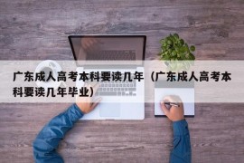 广东成人高考本科要读几年（广东成人高考本科要读几年毕业）