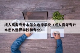 成人高考专升本怎么选择学校（成人高考专升本怎么选择学校和专业）