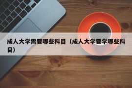 成人大学需要哪些科目（成人大学要学哪些科目）