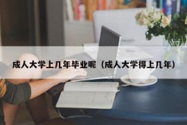 成人大学上几年毕业呢（成人大学得上几年）