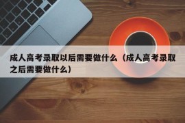 成人高考录取以后需要做什么（成人高考录取之后需要做什么）