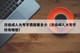 济南成人大专学费需要多少（济南成人大专学校有哪些）