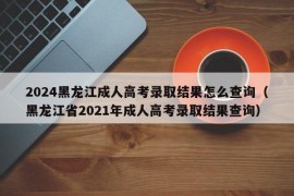 2024黑龙江成人高考录取结果怎么查询（黑龙江省2021年成人高考录取结果查询）