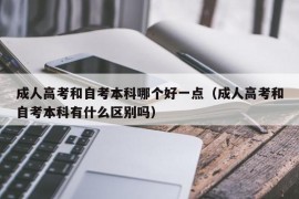 成人高考和自考本科哪个好一点（成人高考和自考本科有什么区别吗）