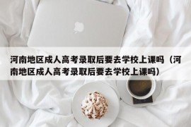 河南地区成人高考录取后要去学校上课吗（河南地区成人高考录取后要去学校上课吗）