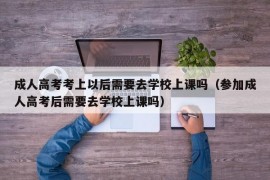 成人高考考上以后需要去学校上课吗（参加成人高考后需要去学校上课吗）