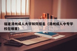 福建漳州成人大学如何报名（漳州成人中专学校在哪里）