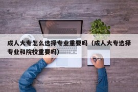 成人大专怎么选择专业重要吗（成人大专选择专业和院校重要吗）