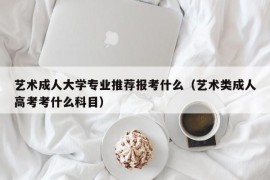 艺术成人大学专业推荐报考什么（艺术类成人高考考什么科目）