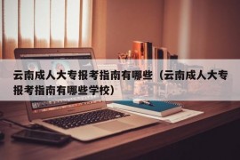 云南成人大专报考指南有哪些（云南成人大专报考指南有哪些学校）