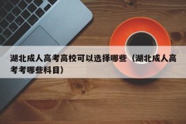 湖北成人高考高校可以选择哪些（湖北成人高考考哪些科目）