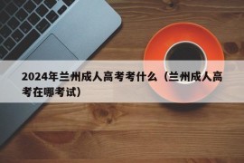 2024年兰州成人高考考什么（兰州成人高考在哪考试）