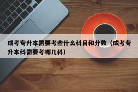 成考专升本需要考些什么科目和分数（成考专升本科需要考哪几科）