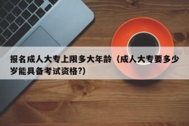 报名成人大专上限多大年龄（成人大专要多少岁能具备考试资格?）