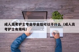 成人高考护士专业毕业后可以干什么（成人高考护士有用吗）