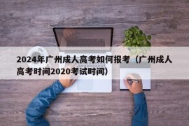 2024年广州成人高考如何报考（广州成人高考时间2020考试时间）