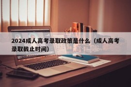 2024成人高考录取政策是什么（成人高考录取截止时间）