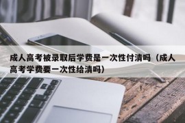 成人高考被录取后学费是一次性付清吗（成人高考学费要一次性给清吗）